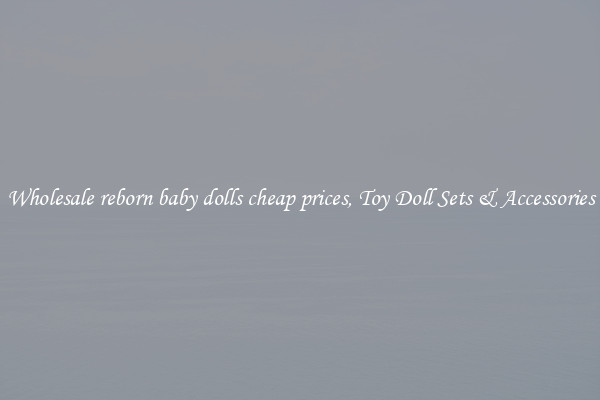 Wholesale reborn baby dolls cheap prices, Toy Doll Sets & Accessories