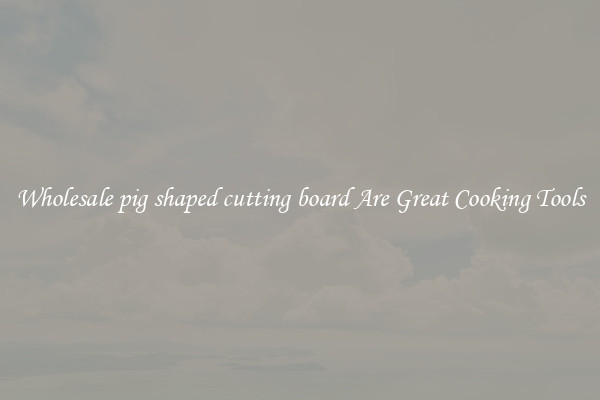 Wholesale pig shaped cutting board Are Great Cooking Tools