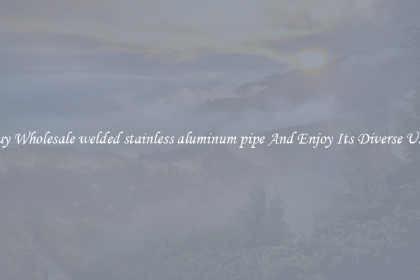 Buy Wholesale welded stainless aluminum pipe And Enjoy Its Diverse Uses